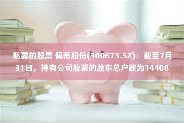 私募的股票 佩蒂股份(300673.SZ)：截至7月31日，持有公司股票的股东总户数为14408