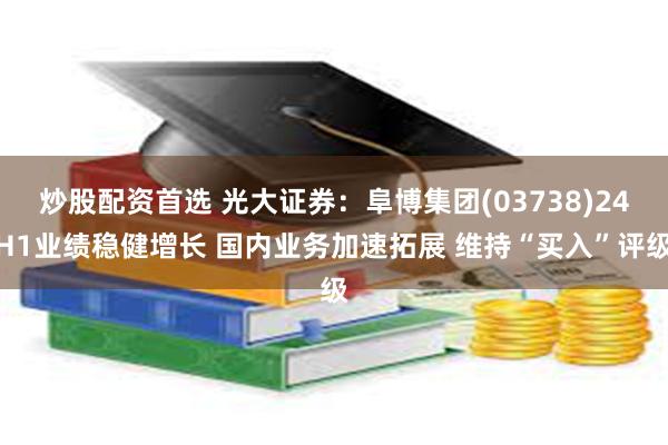 炒股配资首选 光大证券：阜博集团(03738)24H1业绩稳健增长 国内业务加速拓展 维持“买入”评级