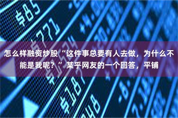 怎么样融资炒股 “这件事总要有人去做，为什么不能是我呢？” 某乎网友的一个回答，平铺