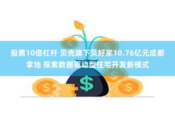 股票10倍杠杆 贝壳旗下贝好家10.76亿元成都拿地 探索数据驱动型住宅开发新模式