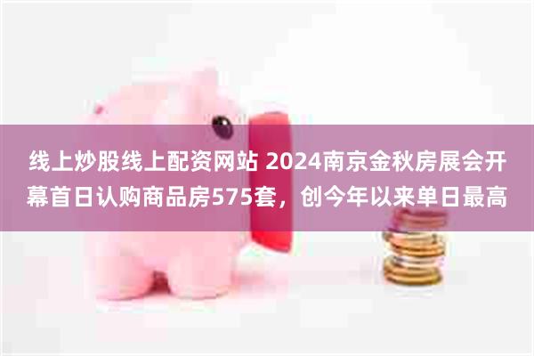 线上炒股线上配资网站 2024南京金秋房展会开幕首日认购商品房575套，创今年以来单日最高