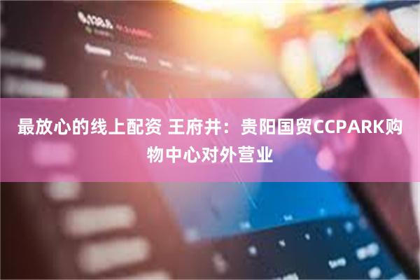 最放心的线上配资 王府井：贵阳国贸CCPARK购物中心对外营业