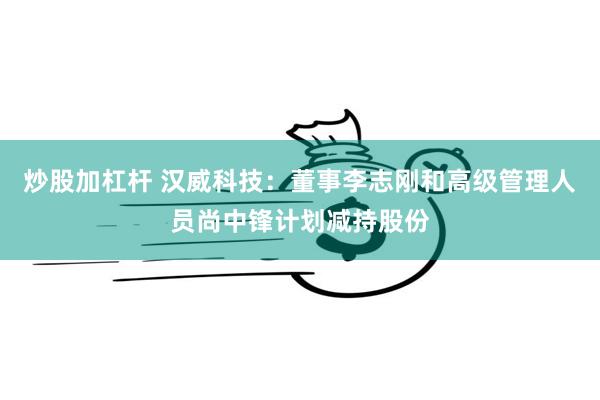 炒股加杠杆 汉威科技：董事李志刚和高级管理人员尚中锋计划减持股份