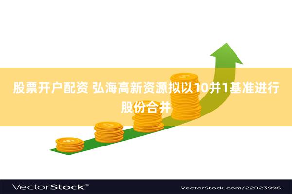 股票开户配资 弘海高新资源拟以10并1基准进行股份合并