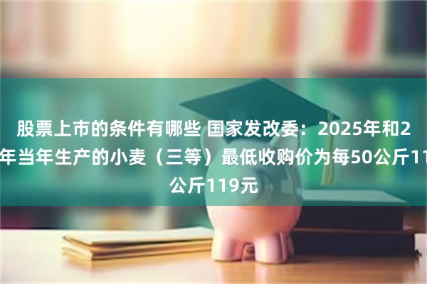 股票上市的条件有哪些 国家发改委：2025年和2026年当年生产的小麦（三等）最低收购价为每50公斤119元