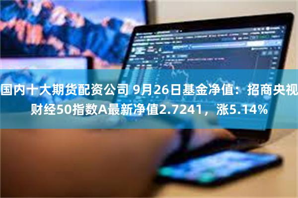 国内十大期货配资公司 9月26日基金净值：招商央视财经50指数A最新净值2.7241，涨5.14%