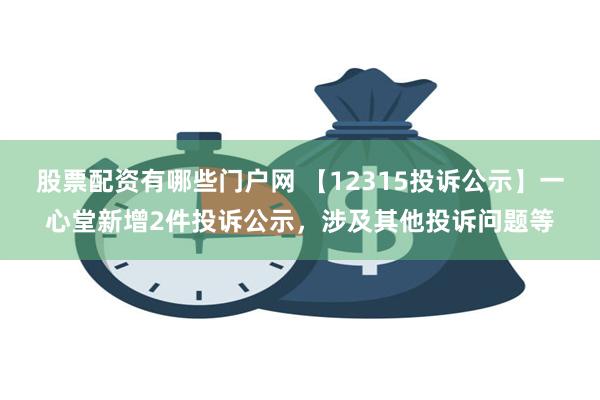 股票配资有哪些门户网 【12315投诉公示】一心堂新增2件投诉公示，涉及其他投诉问题等