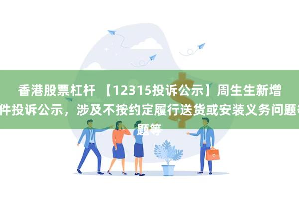 香港股票杠杆 【12315投诉公示】周生生新增7件投诉公示，涉及不按约定履行送货或安装义务问题等