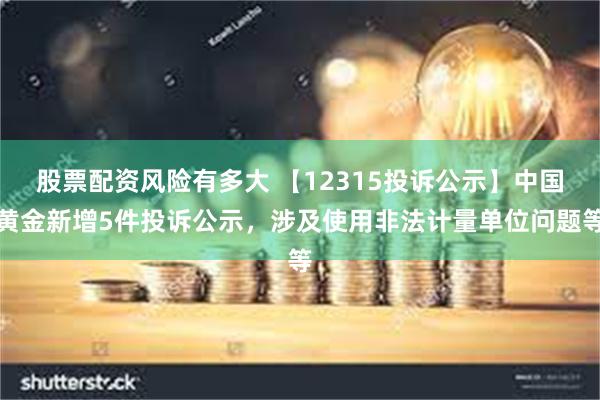 股票配资风险有多大 【12315投诉公示】中国黄金新增5件投诉公示，涉及使用非法计量单位问题等