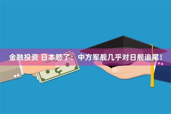 金融投资 日本怒了：中方军舰几乎对日舰追尾！