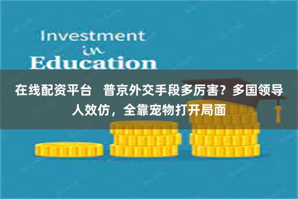 在线配资平台   普京外交手段多厉害？多国领导人效仿，全靠宠物打开局面