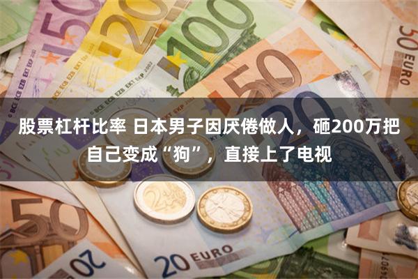 股票杠杆比率 日本男子因厌倦做人，砸200万把自己变成“狗”，直接上了电视