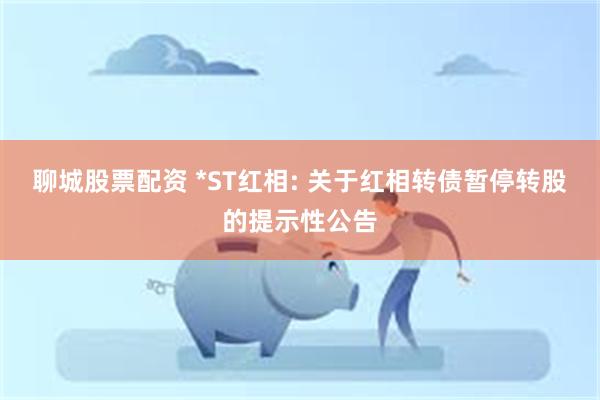 聊城股票配资 *ST红相: 关于红相转债暂停转股的提示性公告