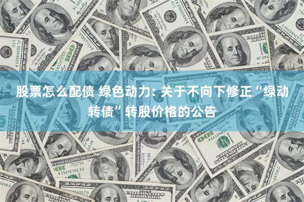 股票怎么配债 绿色动力: 关于不向下修正“绿动转债”转股价格的公告