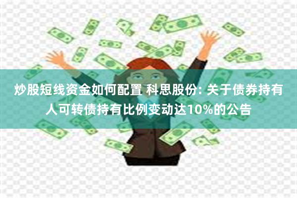 炒股短线资金如何配置 科思股份: 关于债券持有人可转债持有比例变动达10%的公告