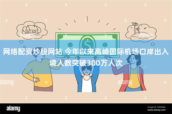 网络配资炒股网站 今年以来高崎国际机场口岸出入境人数突破300万人次