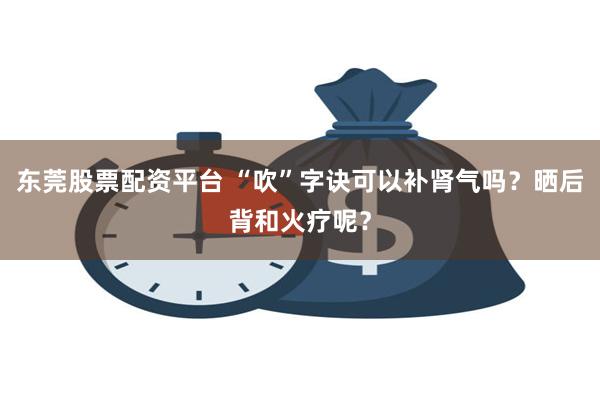 东莞股票配资平台 “吹”字诀可以补肾气吗？晒后背和火疗呢？