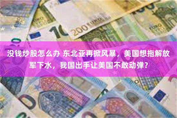 没钱炒股怎么办 东北亚再掀风暴，美国想拖解放军下水，我国出手让美国不敢动弹？