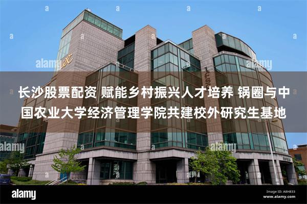 长沙股票配资 赋能乡村振兴人才培养 锅圈与中国农业大学经济管理学院共建校外研究生基地