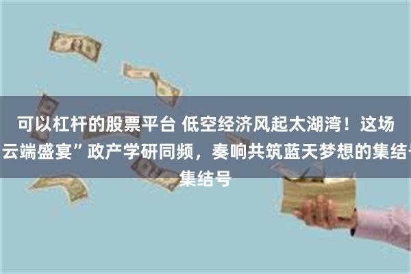 可以杠杆的股票平台 低空经济风起太湖湾！这场“云端盛宴”政产学研同频，奏响共筑蓝天梦想的集结号