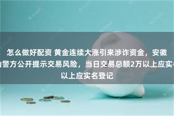 怎么做好配资 黄金连续大涨引来涉诈资金，安徽马鞍山警方公开提示交易风险，当日交易总额2万以上应实名登记