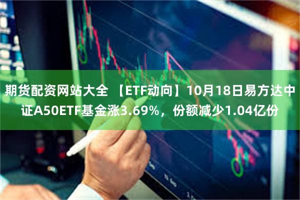 期货配资网站大全 【ETF动向】10月18日易方达中证A50ETF基金涨3.69%，份额减少1.04亿份