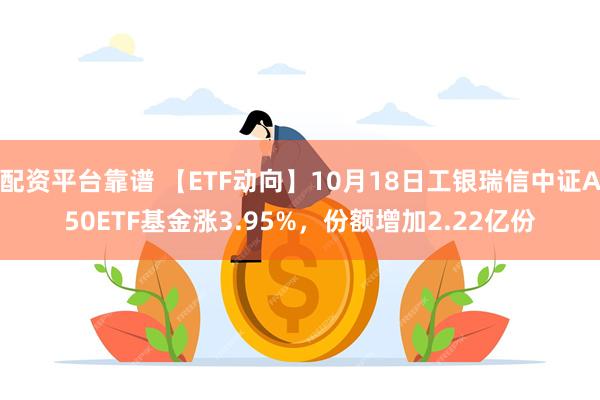 配资平台靠谱 【ETF动向】10月18日工银瑞信中证A50ETF基金涨3.95%，份额增加2.22亿份