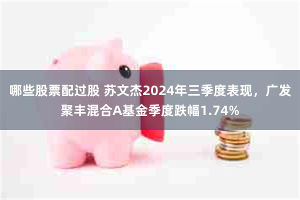 哪些股票配过股 苏文杰2024年三季度表现，广发聚丰混合A基金季度跌幅1.74%