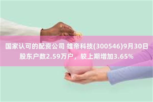 国家认可的配资公司 雄帝科技(300546)9月30日股东户数2.59万户，较上期增加3.65%