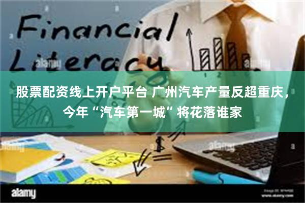 股票配资线上开户平台 广州汽车产量反超重庆，今年“汽车第一城”将花落谁家