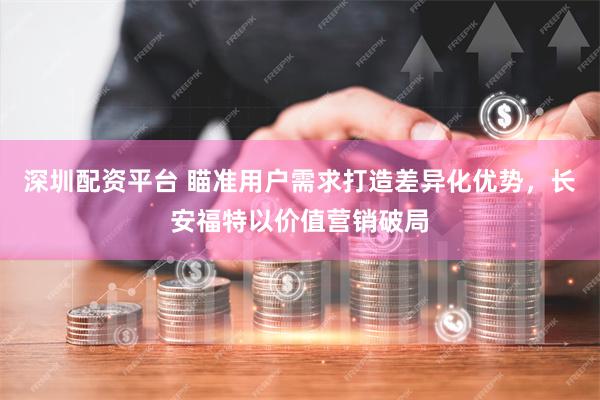 深圳配资平台 瞄准用户需求打造差异化优势，长安福特以价值营销破局