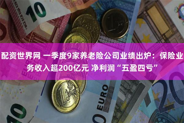 配资世界网 一季度9家养老险公司业绩出炉：保险业务收入超200亿元 净利润“五盈四亏”