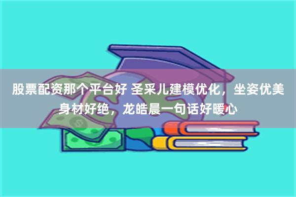 股票配资那个平台好 圣采儿建模优化，坐姿优美身材好绝，龙皓晨一句话好暖心