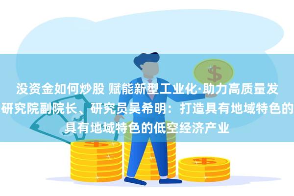 没资金如何炒股 赋能新型工业化·助力高质量发展丨中国航空研究院副院长、研究员吴希明：打造具有地域特色的低空经济产业