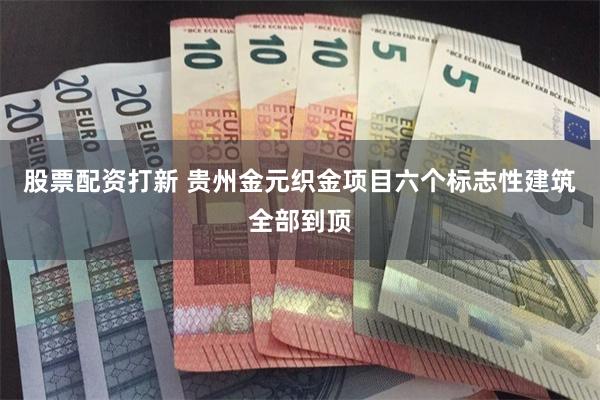 股票配资打新 贵州金元织金项目六个标志性建筑全部到顶