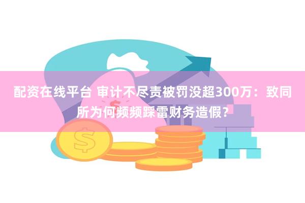 配资在线平台 审计不尽责被罚没超300万：致同所为何频频踩雷财务造假？