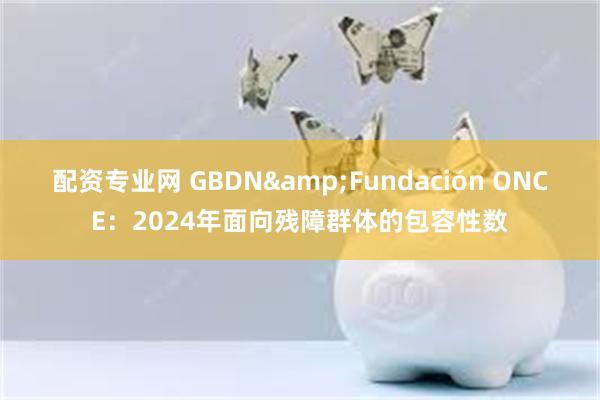 配资专业网 GBDN&Fundación ONCE：2024年面向残障群体的包容性数