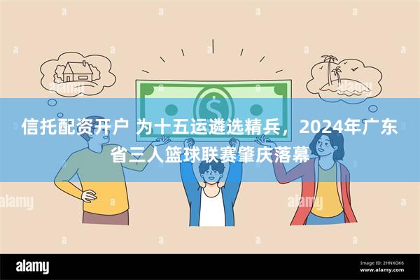 信托配资开户 为十五运遴选精兵，2024年广东省三人篮球联赛肇庆落幕