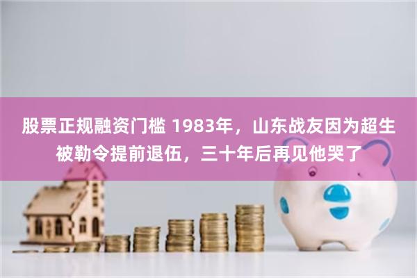 股票正规融资门槛 1983年，山东战友因为超生被勒令提前退伍，三十年后再见他哭了