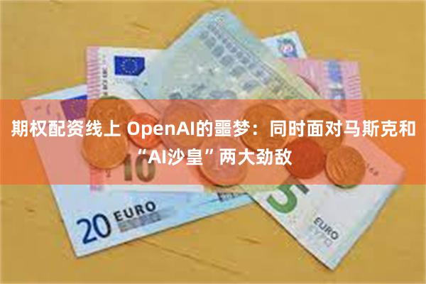 期权配资线上 OpenAI的噩梦：同时面对马斯克和“AI沙皇”两大劲敌