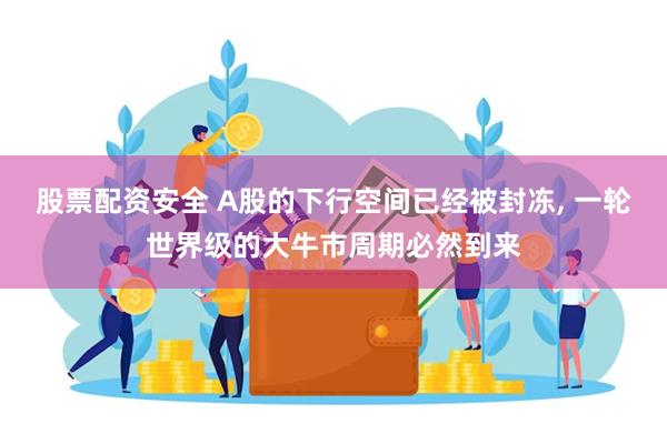 股票配资安全 A股的下行空间已经被封冻, 一轮世界级的大牛市周期必然到来