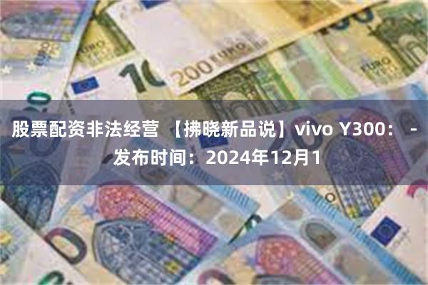 股票配资非法经营 【拂晓新品说】vivo Y300： - 发布时间：2024年12月1