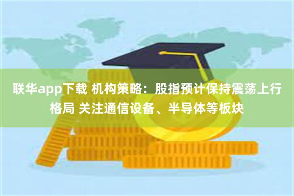 联华app下载 机构策略：股指预计保持震荡上行格局 关注通信设备、半导体等板块