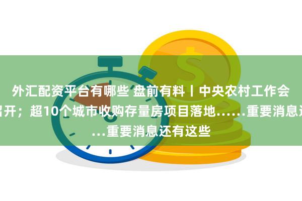 外汇配资平台有哪些 盘前有料丨中央农村工作会议在京召开；超10个城市收购存量房项目落地……重要消息还有这些