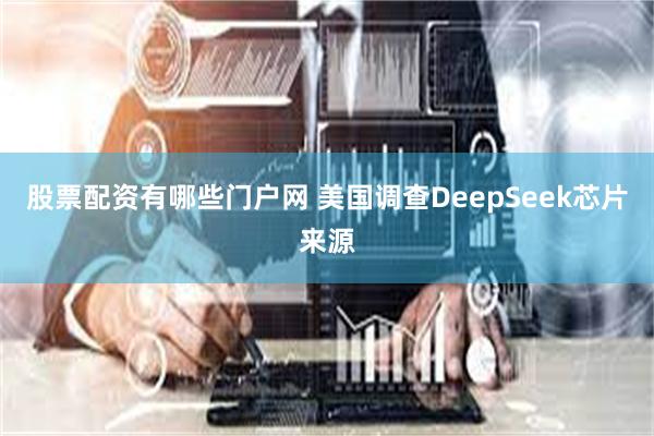 股票配资有哪些门户网 美国调查DeepSeek芯片来源