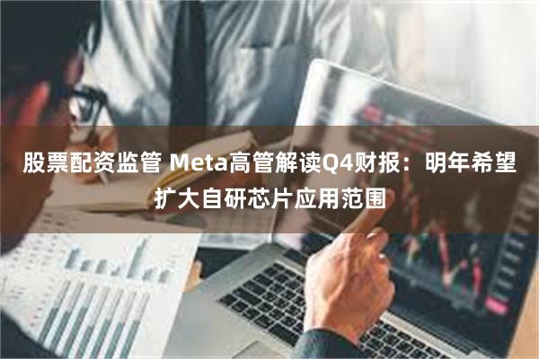 股票配资监管 Meta高管解读Q4财报：明年希望扩大自研芯片应用范围