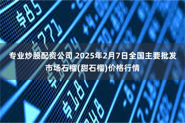 专业炒股配资公司 2025年2月7日全国主要批发市场石榴(甜石榴)价格行情