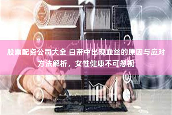 股票配资公司大全 白带中出现血丝的原因与应对方法解析，女性健康不可忽视