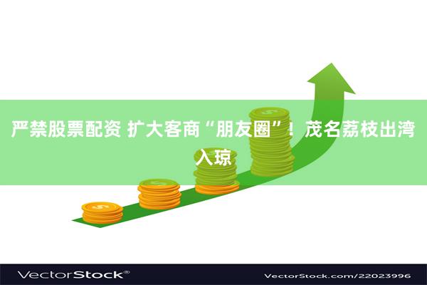 严禁股票配资 扩大客商“朋友圈”！茂名荔枝出湾入琼