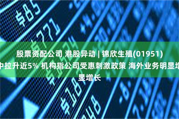 股票资配公司 港股异动 | 锦欣生殖(01951)盘中拉升近5% 机构指公司受惠刺激政策 海外业务明显增长